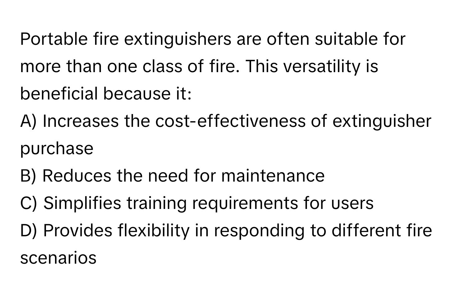 Portable fire extinguishers are often suitable for more than one class of fire. This versatility is beneficial because it:

A) Increases the cost-effectiveness of extinguisher purchase
B) Reduces the need for maintenance
C) Simplifies training requirements for users
D) Provides flexibility in responding to different fire scenarios