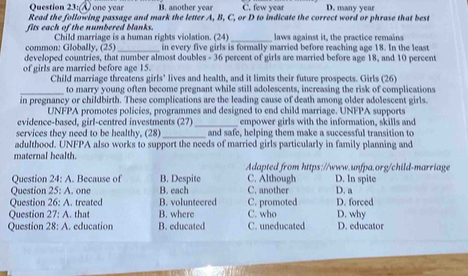 (Å one year B. another year C. few year D. many year
Read the following passage and mark the letter A, B, C, or D to indicate the correct word or phrase that best
fits each of the numbered blanks.
Child marriage is a human rights violation. (24) _laws against it, the practice remains
common: Globally, (25)_ in every five girls is formally married before reaching age 18. In the least
developed countries, that number almost doubles - 36 percent of girls are married before age 18, and 10 percent
of girls are married before age 15.
Child marriage threatens girls’ lives and health, and it limits their future prospects. Girls (26)
_to marry young often become pregnant while still adolescents, increasing the risk of complications
in pregnancy or childbirth. These complications are the leading cause of death among older adolescent girls.
UNFPA promotes policies, programmes and designed to end child marriage. UNFPA supports
evidence-based, girl-centred investments (27)_ empower girls with the information, skills and
services they need to be healthy, (28) _and safe, helping them make a successful transition to
adulthood. UNFPA also works to support the needs of married girls particularly in family planning and
maternal health.
Adapted from https://www.unfpa.org/child-marriage
Question 24:A . Because of B. Despite C. Although D. In spite
Question 25:A . one B. each C. another D. a
Question 26:A . treated B. volunteered C. promoted D. forced
Question 27:A . that B. where C. who D. why
Question 28:A . education B. educated C. uneducated D. educator