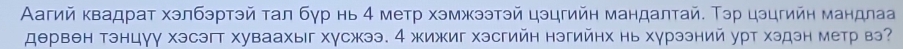 Аагий κвадрат хэлбэртэй тал бγр нь 4 метр хэмжээтэй цэцгийн мандалтай. Тэр цэцгийн мандлаа 
дθрвен тэнцγу хэсэгт хуваахыг хγсжээ. 4 жижиг хэсгийн нэгийнх нь хγрээний урт хэдэн метр вэ