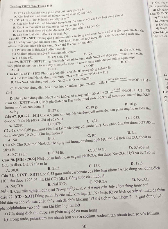 Trường THPT Tân Thông Hội e) Các cập o:
C. Từ Lí đến Cs khá năng phân ứng với nước giám đẫn điện cực chuẩn
D. Kim loại kiểm có nhiệt độ nóng chảy và nhiệt độ sôi thấp. Câu 73. [KN d) Kết quả
A. Các kim loại kiểm có bán kính nguyên tử lớn hơn so với các kim loại cùng chu ki.
Câu 57. (A,14endpmatrix : Phát biểu nào sau đây là sai? a) Thứ tự b) Phương
B. Các kim loại kiểm có màu trắng bạc và có ánh kim.
C. Các kim loại kiểm có nhiệt độ nóng chảy tăng dân từ Li đến Cs. e) Để bác
D. Các kim loại kiểm đều là kim loại nhẹ. Câu 74. [K d) Na₂O
Câu 58. [CD - SBT] Nhúng que platinum sạch vào dung dịch chất X, sau đó đưa lên ngọn lửa đèn khị,
dèn khí cháy với ngọn lửa màu vàng. Mặt khác, thêm vài giọt dung dịch chất X vào dung dịch silver
NaCl.KCl.
nitrate thất xuất hiện kết tủa vàng. X có thể là chất nào sau đây?
(1) Potassium iodide.(2) Sodium iodide.
(3) Sodium phosphate.(4) Potassium phosphate. D. (3) hoặc (4).
A. (1) hoặc (4). B. (2) hoặc (3). C. (2).
Câu 59. [KNTT - SBT] Trong quá trình điện phân dung dịch NaCl với điện cực trợ có mảng ngăn
xốp, phân tử hay ion nào sau dây di chuyên được từ anode sang cathode qua màng ngăn xốp?
D. Cl_2.
A. Cl B. Na*.
Câu 60. [CTST - SBT] Phương pháp điều chế NaOH trong công nghiệp là C. OH.
A. Cho kim loại Na tác dụng với nước: 2Na+2H_2Oto 2NaOH+H_2uparrow
B. Cho Na₂O tác dụng với nước: Na_2O+H_2Oto 2N aOH a)
c
C. Điện phân dung dịch NaCl bão hòa có màng ngăn: 2NaCl+2H_2O ddiepddd có mn 2NaOH+H_2uparrow + b)
d
Cl2↑ 2NaCl+2H_2O ' dp xrightarrow d2NaOH+H_2uparrow +Cl_2uparrow Câ
D. Điện phân dung dịch NaCl 20% không có màng ngăn:
Câu 66. [KNTT - SBT] Một gia đình pha 1kg nước muồi sinh lí 0,9% để làm nước súc miệng. Khối
so
di
lượng muối ăn cần dùng là C. 18 g. D. 36 g.
A. 9 g. B. 27 g.
Câu 67. [QG.22 - 201] Cho 4,6 gam kim loại Na tác dụng với nước dư, sau phản ứng hoàn toàn thu
được V lít khí H 2 (đkc). Giá trị của V là C. 3,36. D. 4,958.
A. 1,2395. B. 2,479.
Câu 68. Cho 0,69 gam một kim loại kiểm tác dụng với nước (dư). Sau phản ứng thu được 0,37185 lít
khí hydrogen ( ở đkc). Kim loại kiểm là
A. Na B. K C. Rb D. Li.
Câu 69. Cho 0,02 mol Na₂CO₃ tác dụng với lượng dư dung dịch HCl thì thể tích khí CO_2 thoát ra
(đkc) là C. 0,336 lít. D. 0,4958 lit
A. 0,7437 lít. B. 0,24 lít.
Câu 70. [MH - 2022] Nhiệt phân hoàn toàn m gam NaHCO₃, thu được Na_2CO_3,H_2O và 3,7185 lít
CO_2 (ở đkc). Giá trị của m là D. 12,6.
A. 30,0. B. 25,2. C. 15,0.
Câu 71. [CTST - SBT] Cho 0,53 gam muối carbonate của kim loại nhóm IA tác dụng với dung dịch
HCl, thu được 1223,95 mL khí CO_2 (dkc). Công thức của muối là
A. Na_2CO_3 B. NaHCO_3 C. KHCO_3 D. K_2CO_3
Phần II. Câu trắc nghiệm đúng sai Trong mỗi ý a, b, c, d ở mỗi cầu, hãy chọn đúng hoặc sai.
Câu 72. [CD - SBT] Dùng panh lấy các mẫu kim loại (Li, Na hoặc K) có kích cỡ xấp xi nhau đã thẩm
khô đầu và cho vào các chậu thủy tinh đã chứa khoảng 1/3 thể tích nước. Thêm 2 - 3 giọt dung dịch
phenolphthalein vào chậu sau khi kim loại tan hết.
a) Các dung dịch thu được sau phản ứng đề có màu hồng.
b) Trong nước, potassium tan nhanh hơn so với sodium, sodium tan nhanh hơn so với lithium.
50