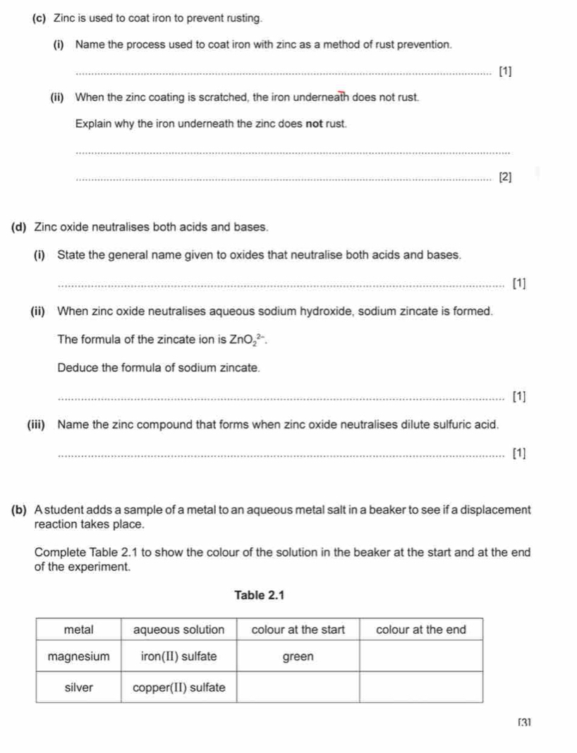 Zinc is used to coat iron to prevent rusting. 
(i) Name the process used to coat iron with zinc as a method of rust prevention. 
_[1] 
(ii) When the zinc coating is scratched, the iron underneath does not rust. 
Explain why the iron underneath the zinc does not rust 
_ 
_[2] 
(d) Zinc oxide neutralises both acids and bases. 
(i) State the general name given to oxides that neutralise both acids and bases. 
_[1] 
(ii) When zinc oxide neutralises aqueous sodium hydroxide, sodium zincate is formed. 
The formula of the zincate ion is ZnO_2^(2-). 
Deduce the formula of sodium zincate. 
_[1] 
(iii) Name the zinc compound that forms when zinc oxide neutralises dilute sulfuric acid. 
_[1] 
(b) A student adds a sample of a metal to an aqueous metal salt in a beaker to see if a displacement 
reaction takes place. 
Complete Table 2.1 to show the colour of the solution in the beaker at the start and at the end 
of the experiment. 
Table 2.1 
[3]