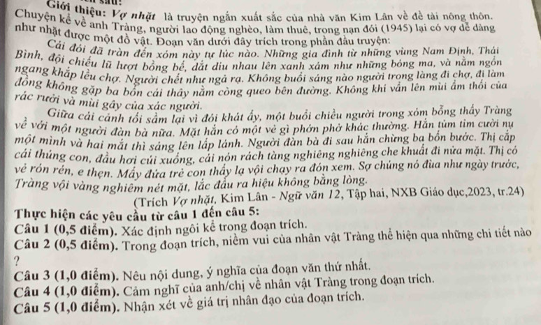 Giới thiệu: Vợ nhặt là truyện ngắn xuất sắc của nhà văn Kim Lân về đề tài nông thôn.
Chuyện kể về ảnh Tràng, người lao động nghèo, làm thuê, trong nạn đói (1945) lại có vợ dể dàng
như nhật được một đồ vật. Đoạn văn dưới đây trích trong phần đầu truyện:
Cái đỏi đã tràn đến xóm này tự lúc nào. Những gia đình từ những vùng Nam Định, Thái
Bình, đội chiếu lũ lượt bồng bế, dắt dịu nhau lên xanh xám như những bóng ma, và nằm ngồn
ngang khắp lều chợ. Người chết như ngả rạ. Không buổi sáng nào người trọng làng đi chợ, đi làm
đồng không gặp ba bổn cái thầy nằm còng queo bên đường. Không khi vần lên mùi ẩm thối của
rác rưởi và mùi gây của xác người.
Giữa cải cảnh tối sầm lại vì đói khát ẩy, một buổi chiều người trong xóm bỗng thấy Tràng
về với một người đàn bà nữa. Mặt hắn có một vẻ gì phớn phờ khác thường. Hắn tùm tim cười nự
một mình và hai mắt thì sáng lên lấp lánh. Người đẫn bà đi sau hắn chừng ba bốn bước. Thị cắp
cáải thúng con, đầu hơi củi xuống, cải nón rách tàng nghiêng nghiêng che khuất đi nửa mặt. Thị có
về rón rén, e thẹn. Máy đứa trẻ con thấy lạ vội chạy ra đón xem. Sợ chúng nó đùa như ngày trước,
Tràng vội vàng nghiêm nét mặt, lắc đầu ra hiệu không bằng lòng.
(Trích Vợ nhặt, Kim Lân - Ngữ văn 12, Tập hai, NXB Giáo dục,2023, tr.24)
Thực hiện các yêu cầu từ câu 1 đến câu 5:
Câu 1 (0,5 điểm). Xác định ngôi kể trong đoạn trích.
Câu 2 (0,5 điểm). Trong đoạn trích, niềm vui của nhân vật Tràng thể hiện qua những chi tiết nào
?
Câu 3 (1,0 điểm). Nêu nội dung, ý nghĩa của đoạn văn thứ nhất.
Câu 4 (1,0 điểm). Cảm nghĩ của anh/chị về nhân vật Tràng trong đoạn trích.
Câu 5 (1,0 điểm). Nhận xét về giá trị nhân đạo của đoạn trích.