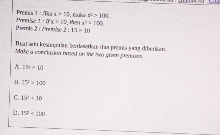 Gei Al Cha
Premis 1 : Jika x>10 , maka x^2>100. 
Premise 1 : If x>10 ), then x^2>100. 
Premis 2 / Premise 2:15>10
Buat satu kesimpulan berdasarkan dua premis yang diberikan.
Make a conclusion based on the two given premises.
A. 15^2>10
B. 15^2>100
C. 15^2<10</tex>
D. 15^2<100</tex>