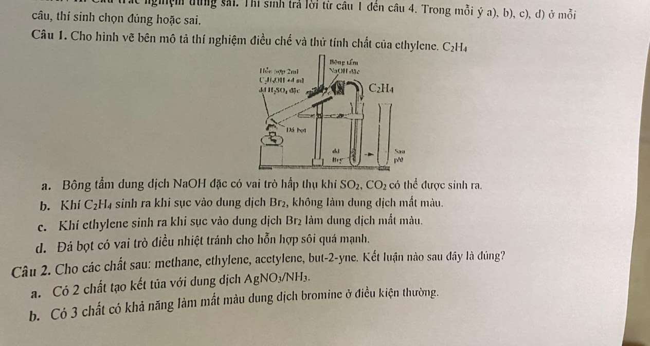 ngệm từng sải. Thí sinh trả lời từ câu 1 đến câu 4. Trong mỗi ý a), b), c), d) ở mỗi
câu, thí sinh chọn đúng hoặc sai.
Câu 1. Cho hình vẽ bên mô tả thí nghiệm điều chế và thử tính chất của ethylene. C_2H_4
a. Bông tầm dung dịch NaOH đặc có vai trò hấp thụ khi SO_2,CO_2 có thể được sinh ra.
b. Khí C_2H_4 sinh ra khi sục vào dung dịch Br₂, không làm dung dịch mất màu.
c. Khí ethylene sinh ra khi sục vào dung dịch Br_2 àm dung dịch mất màu.
d. Đá bọt có vai trò điều nhiệt tránh cho hỗn hợp sôi quá mạnh.
Câu 2. Cho các chất sau: methane, ethylene, acctylene, but-2-yne. Kết luận nào sau đây là đúng?
a. Có 2 chất tạo kết tủa với dung dịch AgNO_3/NH_3.
b. Có 3 chất có khả năng làm mất màu dung dịch bromine ở điều kiện thường.