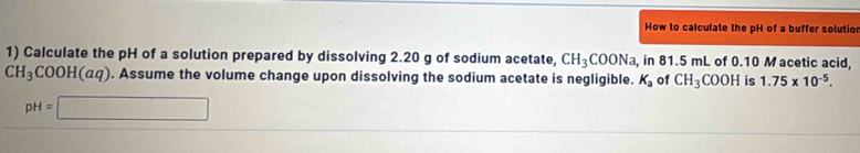 How to calculate the pH of a buffer solutio 
1) Calculate the pH of a solution prepared by dissolving 2.20 g of sodium acetate, CH_3COONa , in 81.5 mL of 0.10 M acetic acid,
CH_3COOH(aq). Assume the volume change upon dissolving the sodium acetate is negligible. K_a of CH_3COOH is 1.75* 10^(-5).
pH=□