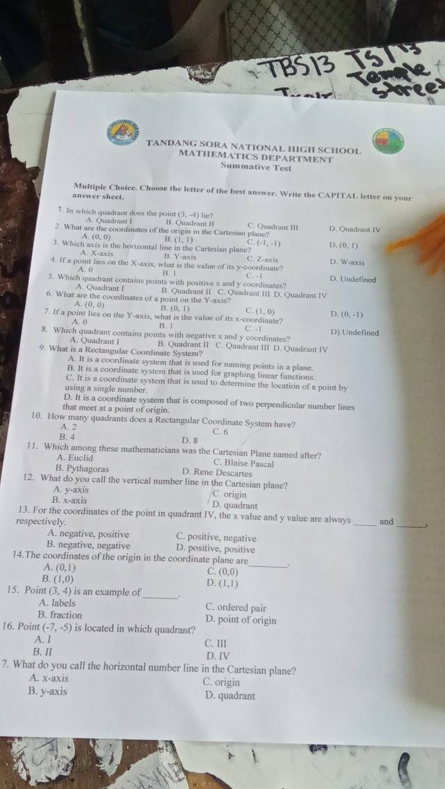 TANDANG SORA NATIONAL HIGH SCHOOL
MATHEMATICS DEPARTMENT
Summative Test
Multiple Choice. Choose the letter of the best answer. Write the CAPITAL letter on your
answer sheet.
1. In which quadrant does the point (3,-4) lie? C. Quadrant III
A. Quadrant I B. Quadrant  I 
2. What are the coordinates of the origin in the Cartesian plane? D. Quadrant IV
(0,0) B. (1,1) C. (-1,-1) D. (0,1)
3. Which axis is the horizontal line in the Cartesian plane?
A. X-axis B. C. Z-axis
4. If a point lies on the X-axis, what is the value of its y-coordinate? D. W-axis
B. 1
A. 0 C. -1 D. Undefined
5. Which quadrant contains points with positive x and y coordinates?
A. Quadrant I B. Quadrant II C. Quadrant III D. Quadrant IV
6. What are the coordinates of a point on the Y-axis?
A. (0,0) B (0,1) C (1,0) D.
7. If a point lies on the Y- axis, what is the value of its x-coordinate? (0,-1)
A. 0 B. l
8. Which quadrant contains points with negative x and y coordinates? C. -1 D).Undefined
A. Quadrant I B. Quadrant II C. Quadrant III D. Quadrant IV
9. What is a Rectangular Coordinate System?
A. It is a coordinate system that is used for naming points in a plane.
B. It is a coordinate system that is used for graphing linear functions.
C. It is a coordinate system that is used to determine the location of a point by
using a single number.
D. It is a coordinate system that is composed of two perpendicular number lines
that meet at a point of origin.
10. How many quadrants does a Rectangular Coordinate System have?
A. 2
B. 4 D. 8 C. 6
11. Which among these mathematicians was the Cartesian Plane named after?
A. Euclid C. Blaise Pascal
B. Pythagoras D. Rene Descartes
12. What do you call the vertical number line in the Cartesian plane?
A. y-axis
C. origin
B. x-axis D. quadrant
13. For the coordinates of the point in quadrant IV, the x value and y value are always
respectively. _and_ 
A. negative, positive C. positive, negative
B. negative, negative D. positive, positive
_
14.The coordinates of the origin in the coordinate plane are
A. (0,1)
C. (0,0)
B. (1,0)
D. (1,1)
15. Point (3,4) is an example of_ .
A. labels C. ordered pair
B. fraction D. point of origin
16. Point (-7,-5) is located in which quadrant?
A. I C. III
B. I D. IV
7. What do you call the horizontal number line in the Cartesian plane?
A. x-axis C. origin
B. y-axis D. quadrant