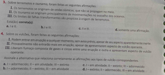 Sobre terremotos e tsunamis, foram feitas as seguintes afirmações:
I, Os terremotos se originam de ondas sísmicas, que não se propagam no meio.
II. Os tsunamis se originam principalmente de movimentações no assoalho dos oceanos
III. Os limites de falhas transformantes são propícios à origem de terremotos.
Está(ão) correta(s):
a. I e ll. b.I e IIl. C. l e iII. d. somente uma afirmação.
4. Sobre os vulcões, foram feitas as seguintes afirmações:
I. Podem entrar em erupção a qualquer momento, sem aviso prévio, apesar de seu aspecto aparentemente inerte.
II. Provavelmente não entrarão mais em erupção, apesar de apresentarem aspecto de vulcão operante.
III. Liberam fumaça composta de gases e cinzas entre uma erupção e outra e apresentam aspecto de vulcão
operante.
Assinale a alternativa que relaciona corretamente as afirmações aos tipos de vulcão correspondentes.
a. I - adormecido; II - em atividade; III - extinto c. I - em atividade; II - extinto; III - adormecido
b. I - adormecido; II - extinto; III - em atividade d. I - extinto; II - adormecido; III - em atividade