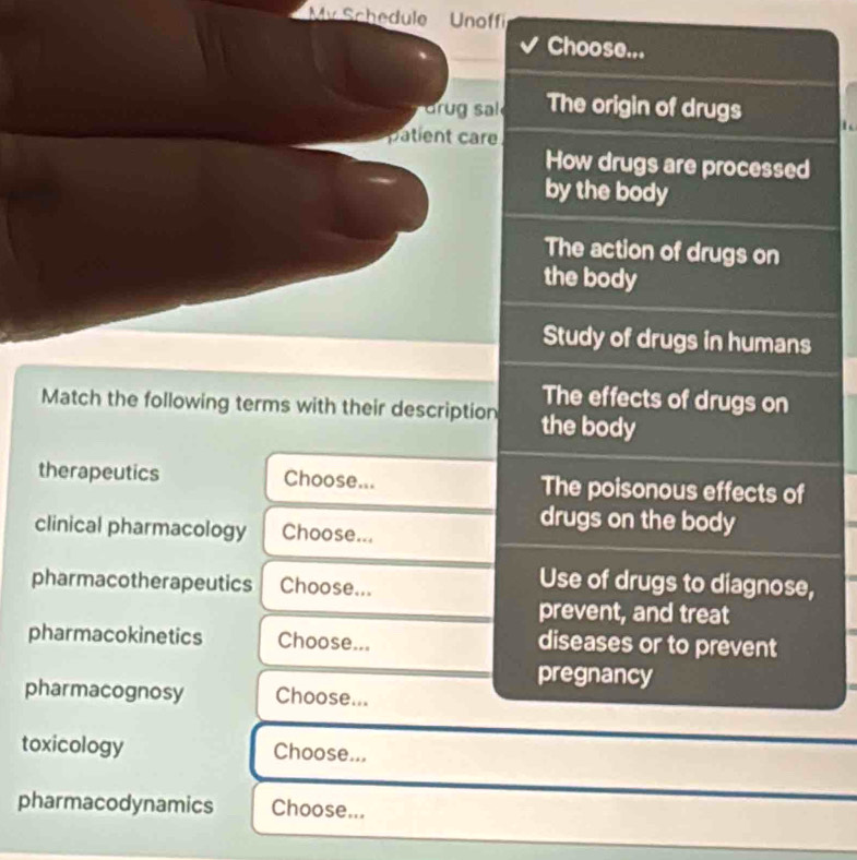 My Schedule Unoffi 
Choose... 
dr g s The origin of drugs t 
patient care 
How drugs are processed 
by the body 
The action of drugs on 
the body 
Study of drugs in humans 
The effects of drugs on 
Match the following terms with their description the body 
therapeutics Choose... The poisonous effects of 
clinical pharmacology Choose... 
drugs on the body 
pharmacotherapeutics Choose... 
Use of drugs to diagnose, 
prevent, and treat 
pharmacokinetics Choose... diseases or to prevent 
pregnancy 
pharmacognosy Choose... 
toxicology Choose... 
pharmacodynamics Choose...