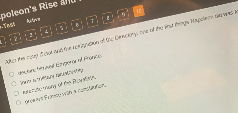 poleon's Rise and
9
10
-Test Active
6
7
8
3 4
5
After the coup d’etat and the resignation of the Directory, one of the first things Napoleon did was t
L
2
declare himself Emperor of France.
form a military dictatorship.
execute many of the Royalists.
present France with a constitution.