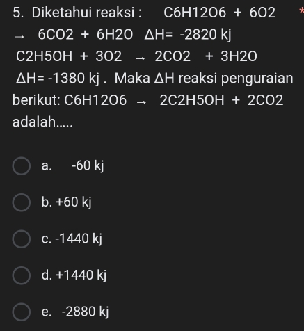 Diketahui reaksi : I C6H12O6+6O2
 □ /2 ,frac □  6CO2+6H2O△ H=-2820kj
C2H5OH+3O2to 2CO2+3H2O
△ H=-1380kj. Maka △ H reaksi penguraian
berikut: C6H1 2O6to 2C2H5OH+2CO2
adalah.....
a. -60 kj
b. +60 kj
c. -1440 kj
d. +1440 kj
e. -2880 kj