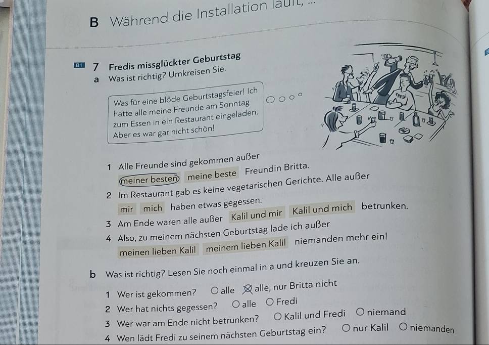 Während die Installation lault, ...
7 Fredis missglückter Geburtstag
a Was ist richtig? Umkreisen Sie.
Was für eine blöde Geburtstagsfeier! Ich
hatte alle meine Freunde am Sonntag
zum Essen in ein Restaurant eingeladen.
Aber es war gar nicht schön!
1 Alle Freunde sind gekommen außer
meiner besten meine beste Freundin Britta.
2 Im Restaurant gab es keine vegetarischen Gerichte. Alle außer
mir mich haben etwas gegessen.
3 Am Ende waren alle außer Kalil und mir Kalil und mich betrunken.
4 Also, zu meinem nächsten Geburtstag lade ich außer
meinen lieben Kalil meinem lieben Kalil niemanden mehr ein!
b Was ist richtig? Lesen Sie noch einmal in a und kreuzen Sie an.
1 Wer ist gekommen? ○ alle alle, nur Britta nicht
2 Wer hat nichts gegessen? O alle Fredi
3 Wer war am Ende nicht betrunken? Kalil und Fredi niemand
4 Wen lädt Fredi zu seinem nächsten Geburtstag ein? nur Kalil niemanden