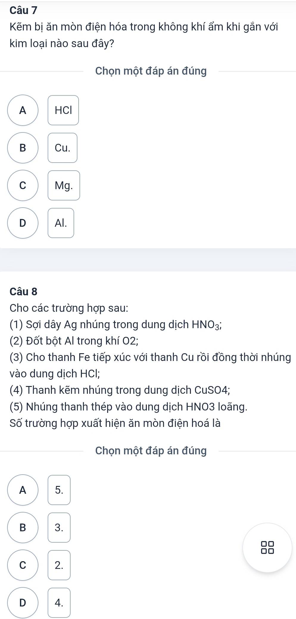 Kẽm bị ăn mòn điện hóa trong không khí ẩm khi gắn với
kim loại nào sau đây?
Chọn một đáp án đúng
A HCl
B Cu.
C Mg.
D Al.
Câu 8
Cho các trường hợp sau:
(1) Sợi dây Ag nhúng trong dung dịch HNO₃;
(2) Đốt bột Al trong khí O2;
(3) Cho thanh Fe tiếp xúc với thanh Cu rồi đồng thời nhúng
vào dung dịch HCl;
(4) Thanh kẽm nhúng trong dung dịch CuSO4;
(5) Nhúng thanh thép vào dung dịch HNO3 loãng.
Số trường hợp xuất hiện ăn mòn điện hoá là
Chọn một đáp án đúng
A 5.
B 3.

C 2.
D 4.