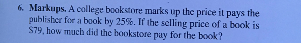 Markups. A college bookstore marks up the price it pays the 
publisher for a book by 25%. If the selling price of a book is
$79, how much did the bookstore pay for the book?