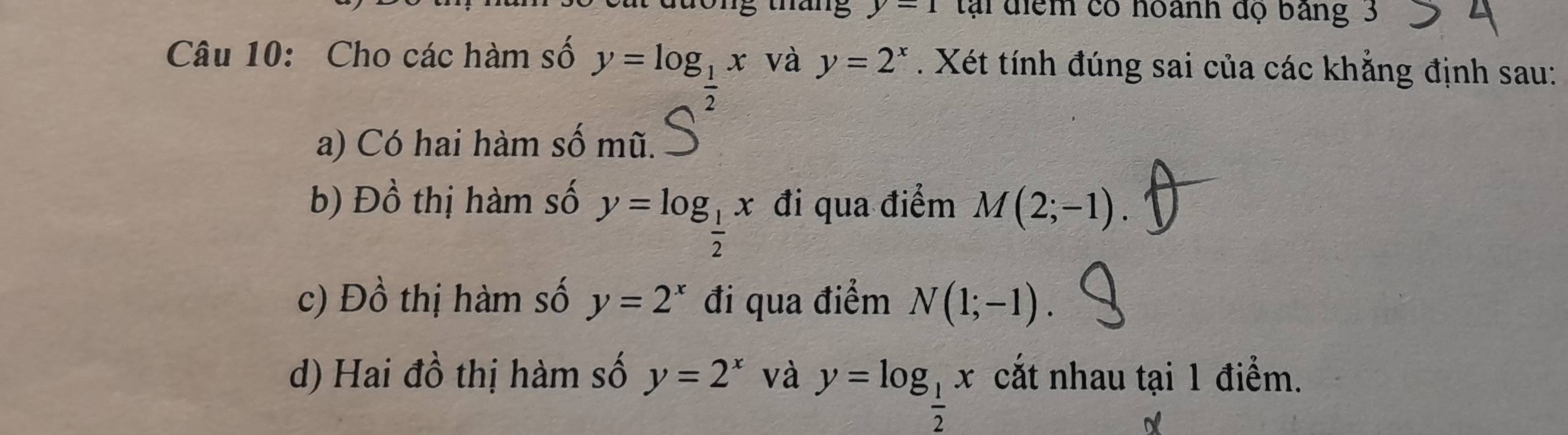 ng tháng y=1 tại điểm có hoành độ bảng 3
Câu 10: Cho các hàm số y=log _1x và y=2^x. Xét tính đúng sai của các khẳng định sau: 
a) Có hai hàm số mũ. 
b) Đồ thị hàm số đi qua điểm M(2;-1).
y=log _ 1/2 x
c) Đồ thị hàm số y=2^x đi qua điểm N(1;-1). 
d) Hai đồ thị hàm số y=2^x và y=log _ 1/2 x cắt nhau tại 1 điểm.