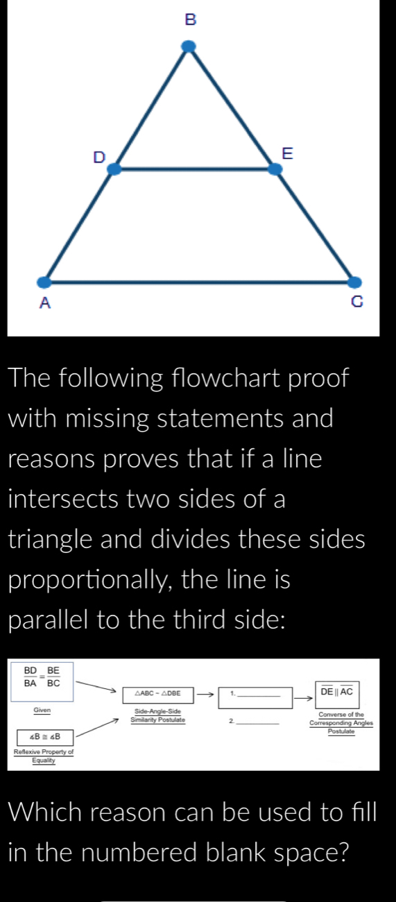 The following flowchart proof 
with missing statements and 
reasons proves that if a line 
intersects two sides of a 
triangle and divides these sides 
proportionally, the line is 
parallel to the third side:
 BD/BA = BE/BC 
_
overline DEparallel overline AC
Given Side-Angle-Side Converse of the 
Similarity Postulat 2 _Corresponding Angles 
Postulate
∠ B≌ ∠ B
Reflexive Property of 
Equality 
Which reason can be used to fill 
in the numbered blank space?