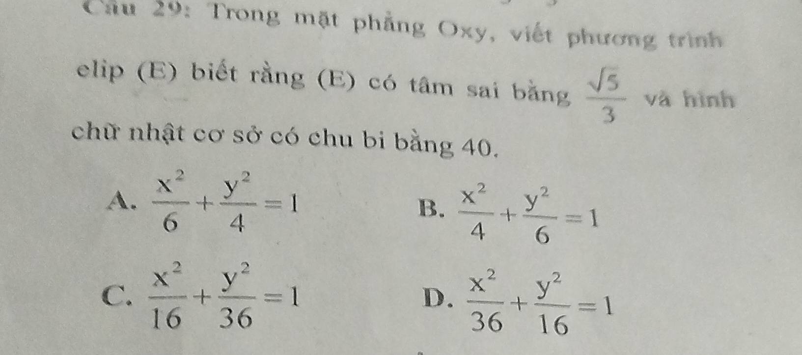 Trong mặt phẳng Oxy, viết phương trình
elip (E) biết rằng (E) có tâm sai bằng  sqrt(5)/3  và hình
chữ nhật cơ sở có chu bi bằng 40.
A.  x^2/6 + y^2/4 =1
B.  x^2/4 + y^2/6 =1
C.  x^2/16 + y^2/36 =1
D.  x^2/36 + y^2/16 =1