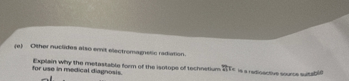 Other nuclides also emit electromagnetic radiation. 
Explain why the metastable form of the isotope of technetium _(43)^(99)T_6 is a radioactive source suitable 
for use in medical diagnosis.