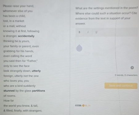 Please raise your hand, What are the settings mentioned in the poem? 
whomever else of you Where else could such a situation occur? Cite 
has been a child, evidence from the text in support of your 
lost. in a market answer. 
or a mall, without 
knowing it at first, following B U 
a stranger, accidentally 
thinking he is yours 
your family or parent, even 
grabbing for his hands, 
even calling the word 
you said then for “Father,” 
only to see the face 
look strangely down, utterly 
foreign, utterly not the one ( words, O characters 
who loves you, you 
who are a bird suddenly Save and conlinue 
stunned by the glass partitions 
of rooms. 
How far 
the world you knew, & tall, CCSS: @ EL 7 
& filled, finally, with strangers.