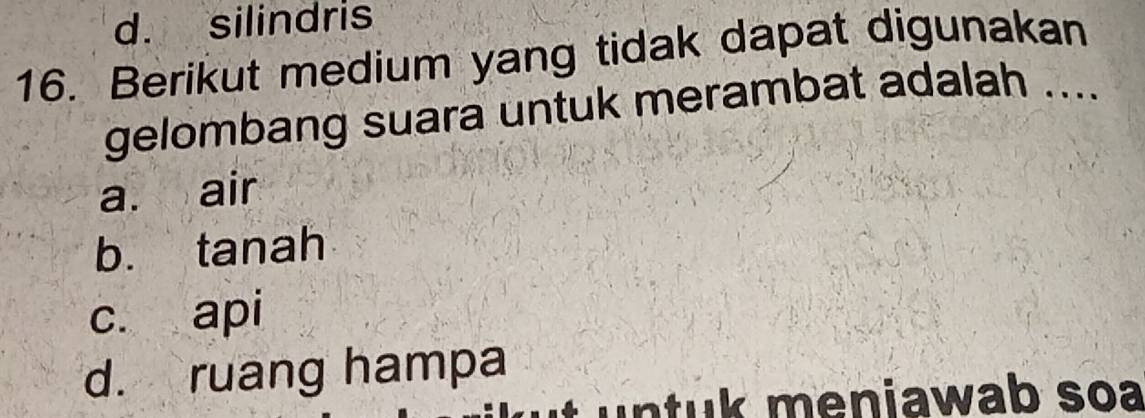 d. silindris
16. Berikut medium yang tidak dapat digunakan
gelombang suara untuk merambat adalah ....
a. air
b. tanah
c. api
d. ruang hampa
t untuk meniawab soa