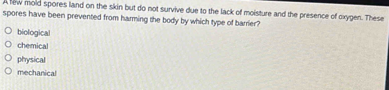 A few mold spores land on the skin but do not survive due to the lack of moisture and the presence of oxygen. These
spores have been prevented from harming the body by which type of barrier?
biological
chemical
physical
mechanical