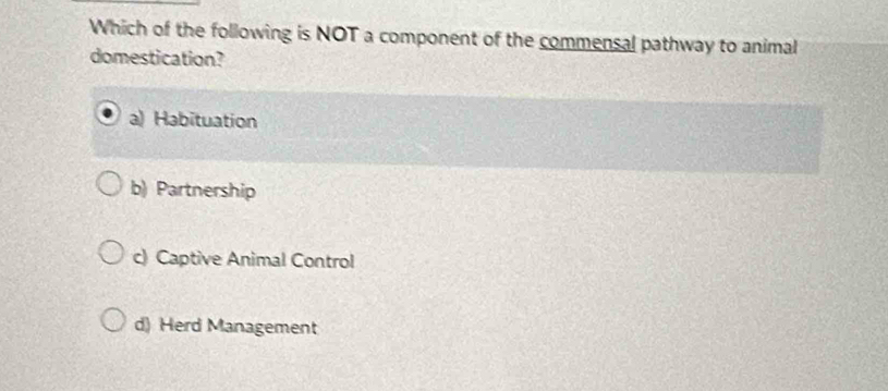 Which of the following is NOT a component of the commensal pathway to animal
domestication?
a) Habituation
b) Partnership
c) Captive Animal Control
d) Herd Management