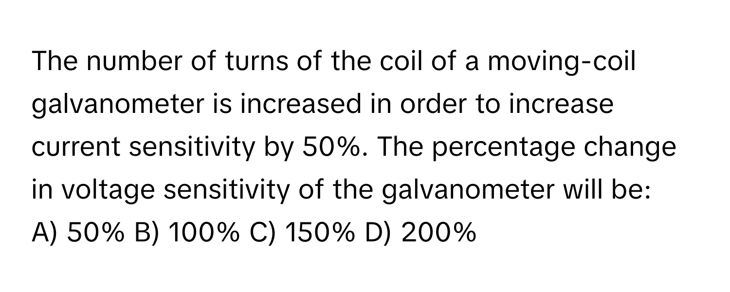 The number of turns of the coil of a moving-coil galvanometer is increased in order to increase current sensitivity by 50%. The percentage change in voltage sensitivity of the galvanometer will be:

A) 50% B) 100% C) 150% D) 200%