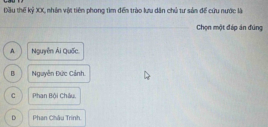 yay
Đầu thế kỷ XX, nhân vật tiên phong tìm đến trào lưu dân chủ tư sản đế cứu nước là
Chọn một đáp án đúng
A Nguyễn Ái Quốc.
B Nguyễn Đức Cảnh.
C Phan Bội Châu.
D Phan Châu Trinh.