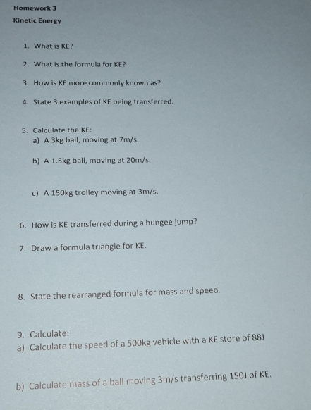 Homework 3 
Kinetic Energy 
1. What is KE? 
2. What is the formula for KE? 
3. How is KE more commonly known as? 
4. State 3 examples of KE being transferred. 
5. Calculate the KE: 
a) A 3kg ball, moving at 7m/s. 
b) A 1.5kg ball, moving at 20m/s. 
c) A 150kg trolley moving at 3m/s. 
6. How is KE transferred during a bungee jump? 
7. Draw a formula triangle for KE. 
8. State the rearranged formula for mass and speed. 
9. Calculate: 
a) Calculate the speed of a 500kg vehicle with a KE store of 88J
b) Calculate mass of a ball moving 3m/s transferring 150J of KE.