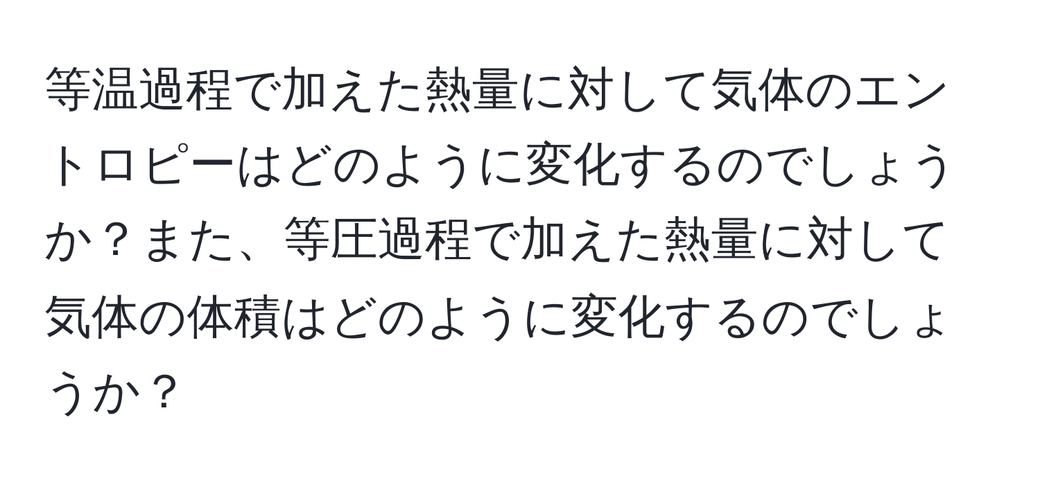 等温過程で加えた熱量に対して気体のエントロピーはどのように変化するのでしょうか？また、等圧過程で加えた熱量に対して気体の体積はどのように変化するのでしょうか？