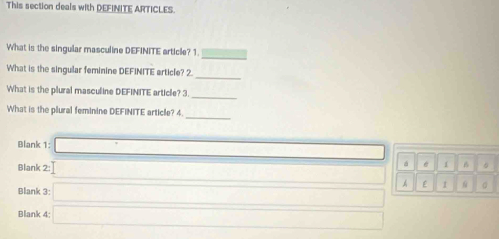 This section deals with DEFINITE ARTICLES. 
_ 
What is the singular masculine DEFINITE article? 1. 
_ 
What is the singular feminine DEFINITE article? 2. 
What is the plural masculine DEFINITE article? 3. 
_ 
What is the plural feminine DEFINITE article? 4. 
_ 
Blank 1: □ á é 1 
Blank 2: □ 
B 
A E I 。 
Blank 3: 
Blank 4:  DN/NB =□