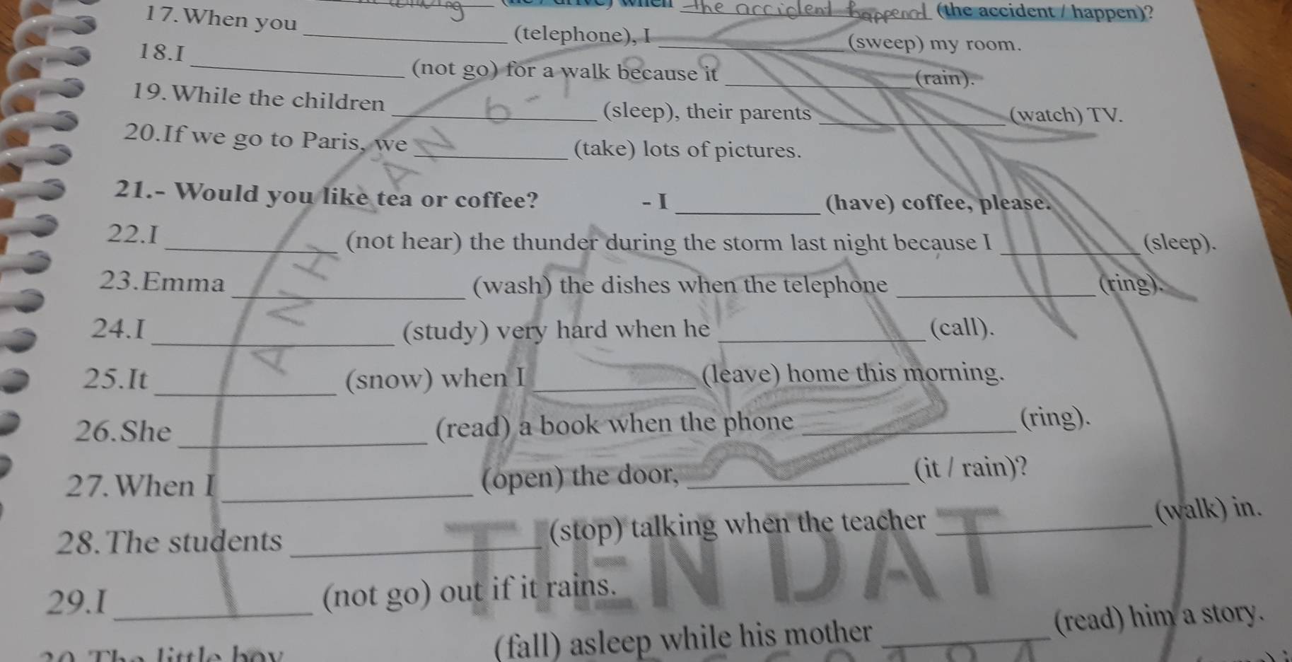 apeed (the accident / happen)? 
17. When you 
_(telephone), I _(sweep) my room. 
18.I 
_(not go) for a walk because it _(rain). 
19.While the children 
_(sleep), their parents __(watch) TV. 
20.If we go to Paris, we 
_(take) lots of pictures. 
21.- Would you like tea or coffee? -I _(have) coffee, please. 
22.1 __(sleep). 
(not hear) the thunder during the storm last night because I 
23.Emma_ (wash) the dishes when the telephone _(ring). 
24.I _(study) very hard when he _(call). 
25.It_ (snow) when I _(leave) home this morning. 
26.She _(read) a book when the phone _(ring). 
27. When I_ (open) the door, _(it / rain)? 
28.The students _(stop) talking when the teacher _(walk) in. 
29.I_ 
(not go) out if it rains. 
(fall) asleep while his mother _(read) him a story.