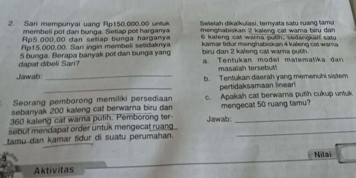 Sari mempunyai uang Rp150.000,00 untuk Setelah dikalkulasi, ternyata satu ruang tamu 
membeli pot dan bunga. Setiap pot harganya menghabiskan 2 kaleng cat warna biru dan
Rp5.000,00 dan setiap bunga harganya 6 kaleng cat warna putih, sedangkan satu
Rp15.000,00. Sari ingin membeli setidaknya kamar tidur menghabiskan 4 kaleng cat warna
5 bunga. Berapa banyak pot dan bunga yang biru dan 2 kaleng cat warna putih. 
dapat dibeli Sari? a. Tentukan model matematika dari 
masalah tersebut! 
Jawab:_ 
b. Tentukan daerah yang memenuhi sistem 
_pertidaksamaan linear! 
. Seorang pemborong memiliki persediaan c. Apakah cat berwarna putih cukup untuk 
sebanyak 200 kaleng cat berwarna biru dan mengecat 50 ruang tamu?
360 kaleng cat warna putih. Pemborong ter- Jawab:_ 
sebut mendapat order untuk mengecat ruang_ 
tamu dan kamar tidur di suatu perumahan. 
Nilai 
Aktivitas