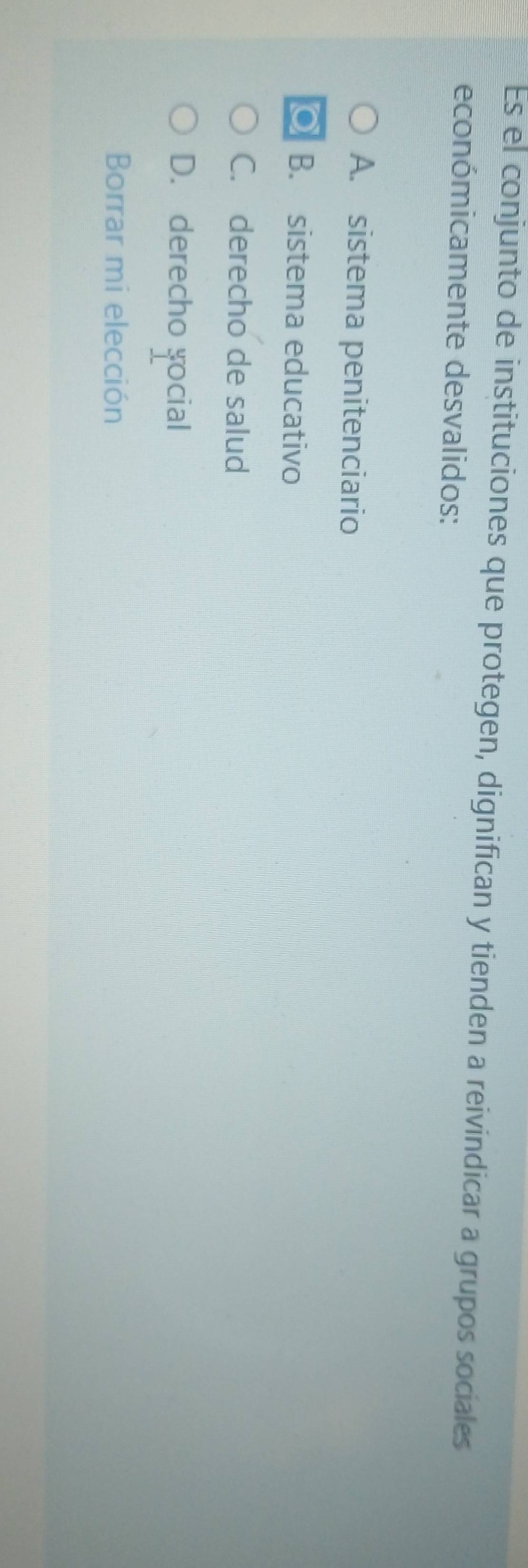 Es el conjunto de instituciones que protegen, dignifican y tienden a reivindicar a grupos sociales
económicamente desvalidos:
A. sistema penitenciario
B. sistema educativo
C. derecho de salud
D. derecho social
Borrar mi elección