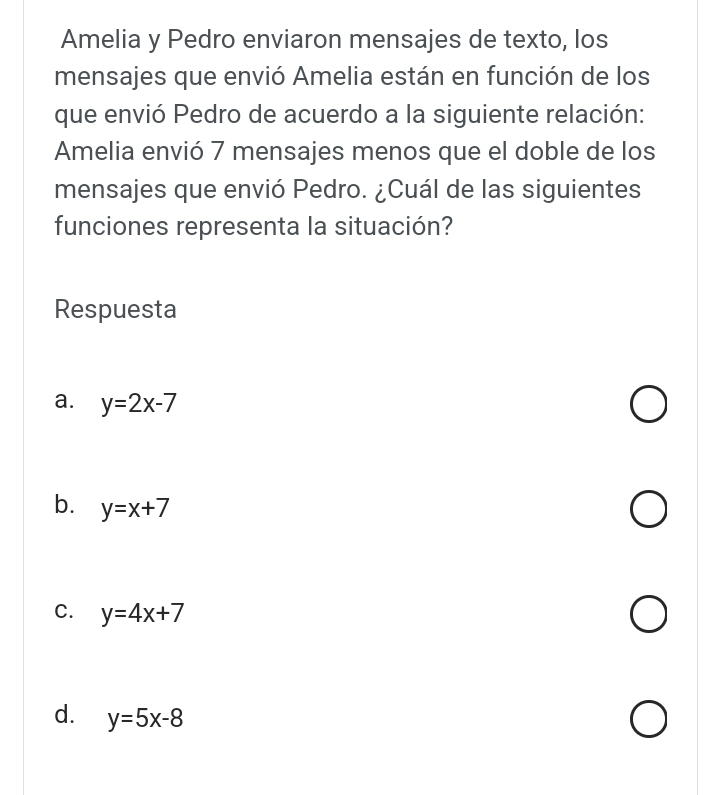 Amelia y Pedro enviaron mensajes de texto, los
mensajes que envió Amelia están en función de los
que envió Pedro de acuerdo a la siguiente relación:
Amelia envió 7 mensajes menos que el doble de los
mensajes que envió Pedro. ¿Cuál de las siguientes
funciones representa la situación?
Respuesta
a. y=2x-7
b. y=x+7
C. y=4x+7
d. y=5x-8