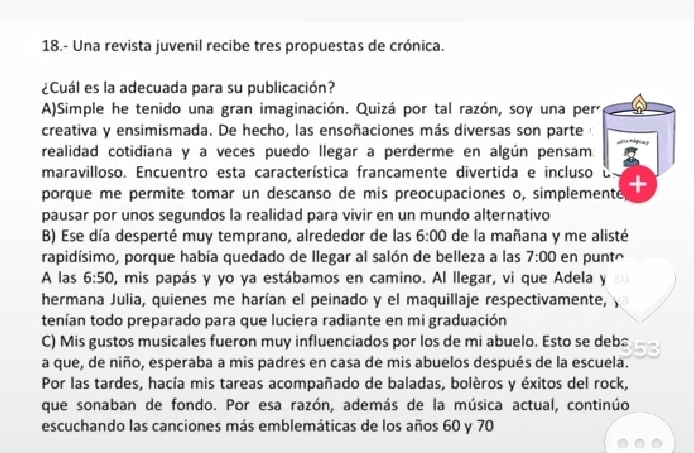 18.- Una revista juvenil recibe tres propuestas de crónica.
¿Cuál es la adecuada para su publicación?
A)Simple he tenido una gran imaginación. Quizá por tal razón, soy una per
creativa y ensimismada. De hecho, las ensoñaciones más diversas son parte
realidad cotidiana y a veces puedo llegar a perderme en algún pensam
maravilloso. Encuentro esta característica francamente divertida e incluso e
porque me permite tomar un descanso de mis preocupaciones o, simplemente +
pausar por unos segundos la realidad para vivir en un mundo alternativo
B) Ese día desperté muy temprano, alrededor de las 6:00 de la mañana y me alisté
rapidísimo, porque había quedado de Ilegar al salón de belleza a las 7:00 en punté
A las 6:50 O, mis papás y yo ya estábamos en camino. Al llegar, vi que Adela y
hermana Julia, quienes me harían el peinado y el maquillaje respectivamente,
tenían todo preparado para que luciera radiante en mi graduación
C) Mis gustos musicales fueron muy influenciados por los de mi abuelo. Esto se deb
a que, de niño, esperaba a mis padres en casa de mis abuelos después de la escuela.
Por las tardes, hacía mis tareas acompañado de baladas, bolèros y éxitos del rock,
que sonaban de fondo. Por esa razón, además de la música actual, continúo
escuchando las canciones más emblemáticas de los años 60 y 70