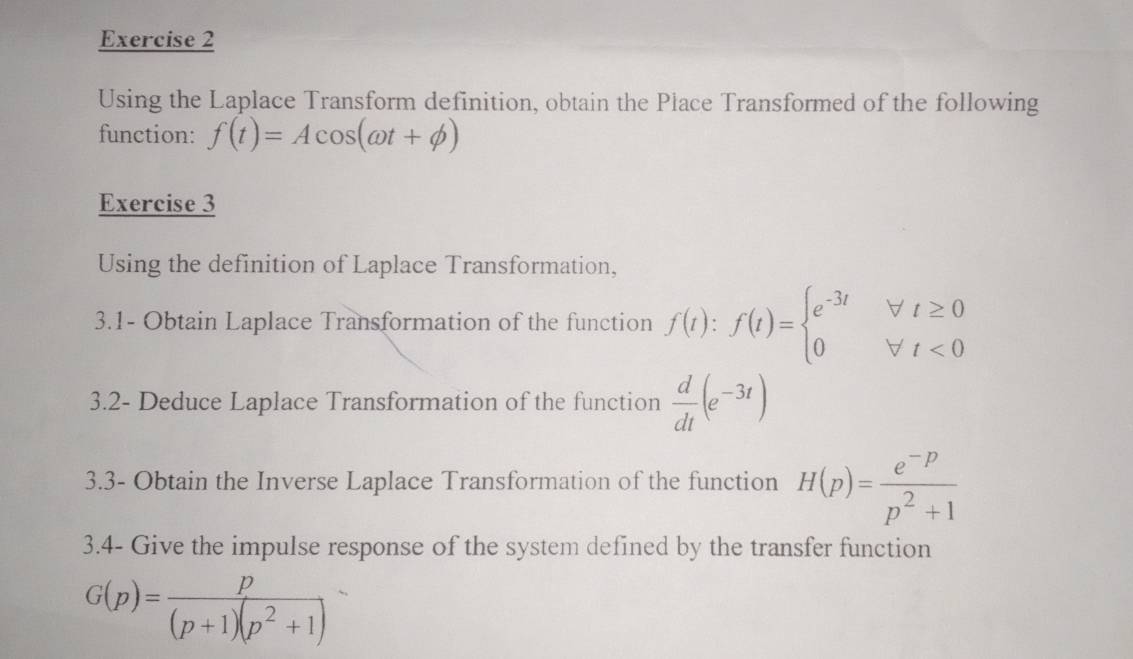 Using the Laplace Transform definition, obtain the Place Transformed of the following 
function: f(t)=Acos (omega t+phi )
Exercise 3 
Using the definition of Laplace Transformation, 
3.1- Obtain Laplace Transformation of the function f(t):f(t)=beginarrayl e^(-3t)forall t≥ 0 0forall t<0endarray.
3.2- Deduce Laplace Transformation of the function  d/dt (e^(-3t))
3.3- Obtain the Inverse Laplace Transformation of the function H(p)= (e^(-p))/p^2+1 
3.4- Give the impulse response of the system defined by the transfer function
G(p)= p/(p+1)(p^2+1 )