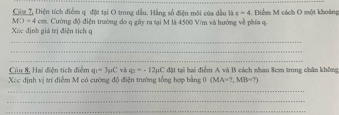 Cầu 7. Điện tích điểm q đặt tại O trong dầu. Hằng số điện môi của dầu là varepsilon =4. Điểm M cách O một khoảng
MO=4cm. Cường độ điện trường do q gây ra tại M là 4500 V/m và hướng về phía q. 
Xác định giá trị điện tích q 
_ 
_ 
_ 
Câu 8. Hai điện tích điểm q_1=3mu C và q_2=-12mu C đặt tại hai điểm A và B cách nhau 8cm trong chân không 
Xác định vị trí điểm M có cường độ điện trường tổng hợp bằng 0 (MA=?,MB=?)
_ 
_ 
_