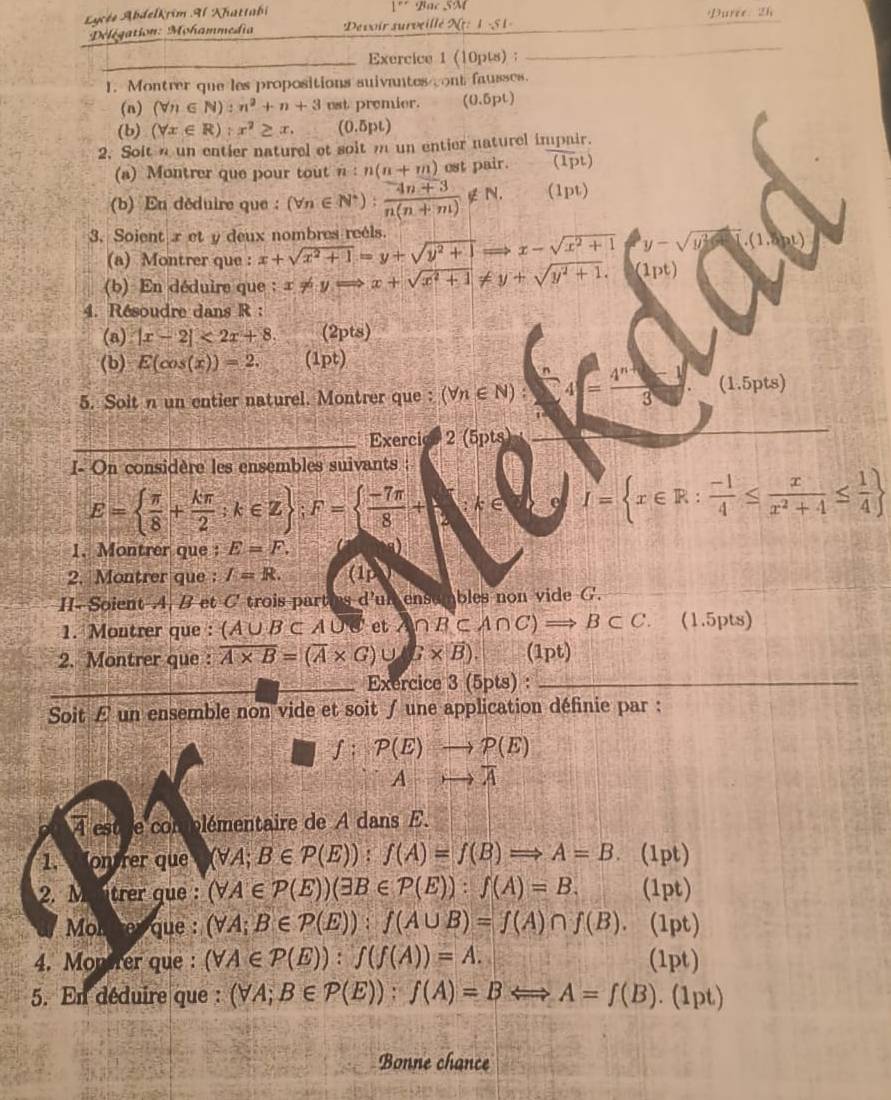 1''
Lucée Abdelkrim Al Khattabi Bac SM Purce 2h
Délégation: Mohammedia Devoir surveillé 2(t:1-51=
_Exercice 1 (10pts) :
_
1. Montrer que les propositions suivantes cont fausses.
(n) (forall n∈ N):n^2+n+3 est premier. (0.5pt)
(b) (forall x∈ R):x^2≥ x. (0.5pt)
2. Soit a un entier naturel ot soit m un entier naturel impair.
(a) Montrer que pour tout n:n(n+m) est pair. (1pt ]
(b) En déduire que : (forall n∈ N^*): (4n+3)/n(n+m) ∉ N. (1pt)
3. Soient x et y deux nombres reels. x+sqrt(x^2+1)=y+sqrt(y^2+1)Rightarrow x-sqrt(x^2+1) y-sqrt(y^2-)
(a) Montrer que :
(b) En déduire que  ; x!= yRightarrow x+sqrt(x^2+1)!= y+sqrt(y^2+1).(1pt)
4. Résoudre dans R :
(a) |x-2|<2x+8. (2pts)
(b) E(cos (x))=2. (1pt)
5. Soit n un entier naturel. Montrer que : (forall n∈ N):4= (4^(n+1)-1)/3  (1.5pts)
_Exercicl 2 (5pts)
I- On considère les ensembles suivants :
E=  π /8 + kπ /2 ;k∈ Z ;F=  (-7π )/8 + :k∈ I= x∈ R: (-1)/4 ≤  x/x^2+4 ≤  1/4 
1. Montrer que : E=F.
2. Montrer que : I=R. (1 up
II- Soient A. B et C trois parties d'un ensumbles non vide G.
1. Montrer que : (A∪ B⊂ A∪ et A∩ B⊂ A∩ C)Rightarrow B⊂ C. ( 1.5pts)
2. Montrer que : overline A* B=(overline A* G)∪ beta * overline B). (1pt)
_Exercice 3 (5pts) :_
Soit £ un ensemble non vide et soit ∫ une application définie par :
∫; P(E)to P(E)
Ato overline A
À estre complémentaire de A dans E.
1. Montrer que (forall A;B∈ P(E)):f(A)=f(B)Rightarrow A=B. (1pt)
2. Mantrer que : (forall A∈ P(E))(exists B∈ P(E)):f(A)=B. (1pt)
Molrer que : (forall A;B∈ P(E)):f(A∪ B)=f(A)∩ f(B). (1pt)
4. Monirer que : (forall A∈ P(E)):f(f(A))=A. (1pt)
5. En déduire que : (forall A;B∈ P(E)):f(A)=BLongleftrightarrow A=f(B). (1pt)
Bonne chance