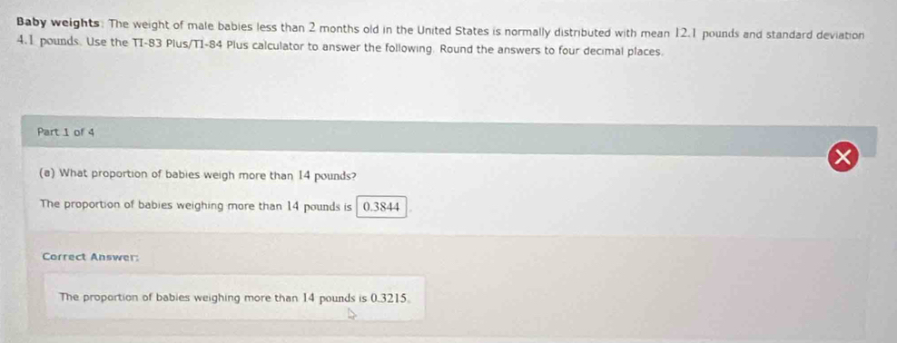 Baby weights. The weight of male babies less than 2 months old in the United States is normally distributed with mean 12.1 pounds and standard deviation
4.1 pounds. Use the TI- 83 Plus/T1- 84 Plus calculator to answer the following. Round the answers to four decimal places.
Part 1 of 4
(a) What proportion of babies weigh more than 14 pounds?
The proportion of babies weighing more than 14 pounds is 0.3844
Correct Answer:
The proportion of babies weighing more than 14 pounds is 0.3215.