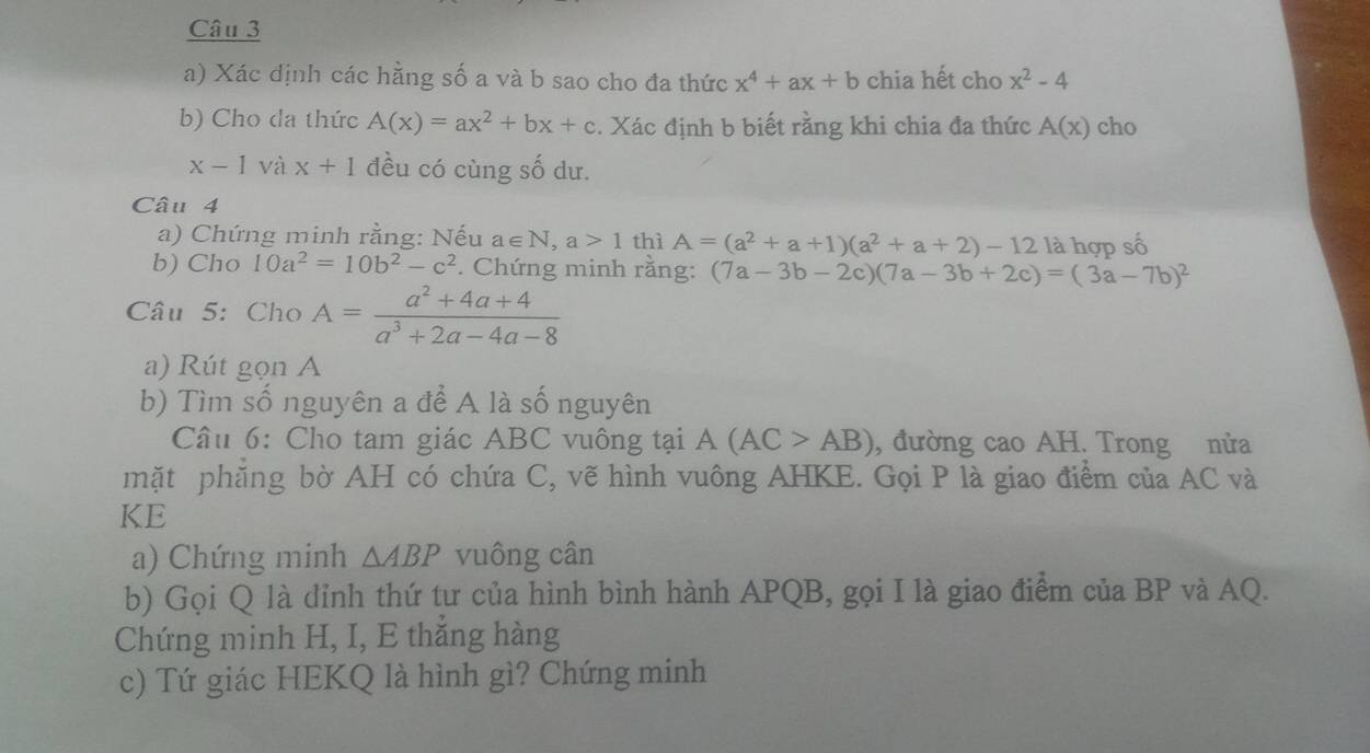 Xác dịnh các hằng số a và b sao cho đa thức x^4+ax+b chia hết cho x^2-4
b) Cho da thức A(x)=ax^2+bx+c. Xác định b biết rằng khi chia đa thức A(x) cho
x-1 và x+1 đều có cùng số dư. 
Câu 4 
a) Chứng minh rằng: Nếu a∈ N, a>1 thì A=(a^2+a+1)(a^2+a+2)-12 là hợp số 
b) Cho 10a^2=10b^2-c^2. Chứng minh răng: (7a-3b-2c)(7a-3b+2c)=(3a-7b)^2
Câu 5: Cho A= (a^2+4a+4)/a^3+2a-4a-8 
a) Rút gọn A
b) Tìm số nguyên a để A là số nguyên 
Câu 6: Cho tam giác ABC vuông tại A(AC>AB) , đường cao AH. Trong nửa 
mặt phăng bờ AH có chứa C, vẽ hình vuông AHKE. Gọi P là giao điểm của AC và 
KE 
a) Chứng minh △ ABP vuông cân 
b) Gọi Q là đỉnh thứ tư của hình bình hành APQB, gọi I là giao điểm của BP và AQ. 
Chứng minh H, I, E thắng hàng 
c) Tứ giác HEKQ là hình gì? Chứng minh