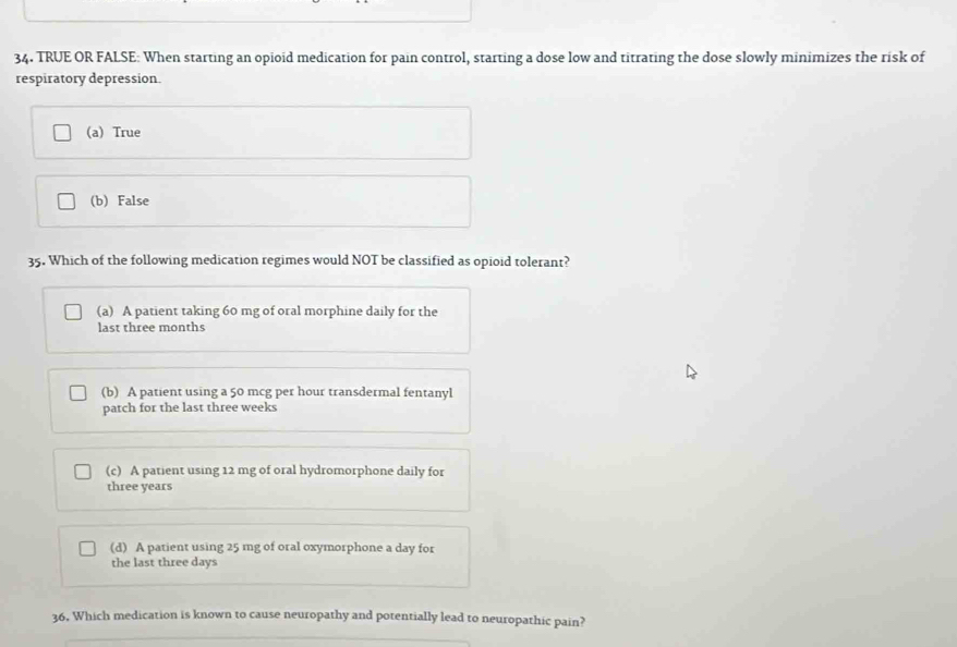 TRUE OR FALSE: When starting an opioid medication for pain control, starting a dose low and titrating the dose slowly minimizes the risk of
respiratory depression.
(a) True
(b) False
35. Which of the following medication regimes would NOT be classified as opioid tolerant?
(a) A patient taking 60 mg of oral morphine daily for the
last three months
(b) A patient using a 50 mcg per hour transdermal fentanyl
patch for the last three weeks
(c) A patient using 12 mg of oral hydromorphone daily for
three years
(d) A patient using 25 mg of oral oxymorphone a day for
the last three days
36, Which medication is known to cause neuropathy and potentially lead to neuropathic pain?