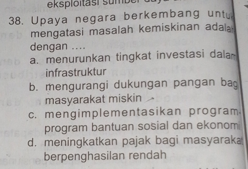 eksploitasi sumber de
38. Upaya negara berkembang untu
mengatasi masalah kemiskinan adala 
dengan ....
a. menurunkan tingkat investasi dalar
infrastruktur
b. mengurangi dukungan pangan bag
masyarakat miskin
c. mengimplementasikan program.
program bantuan sosial dan ekonomi
d. meningkatkan pajak bagi masyarak
berpenghasilan rendah