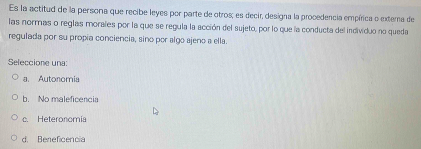 Es la actitud de la persona que recibe leyes por parte de otros; es decir, designa la procedencia empírica o externa de
las normas o reglas morales por la que se regula la acción del sujeto, por lo que la conducta del individuo no queda
regulada por su propia conciencia, sino por algo ajeno a ella.
Seleccione una:
a. Autonomía
b. No maleficencia
c. Heteronomía
d. Beneficencia