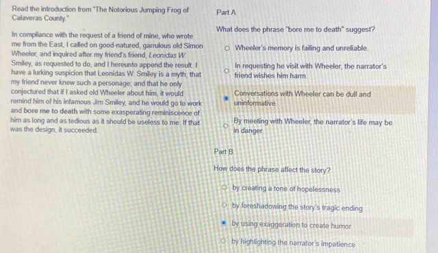 Read the introduction from ''The Notorious Jumping Frog of Part A
Calaveras County."
What does the phrase "bore me to death" suggest?
In compliance with the request of a friend of mine, who wrote
me from the East, I called on good-natured, garrulous old Simon
Wheeler, and inquired after my friend's friend, Leonidas W Wheeler's memory is failing and unreliable.
Smiley, as requested to do, and I hereunto append the result. I In requesting he visit with Wheeler, the narrator's
have a lurking suspicion that Leonidas W. Smiley is a myth; that friend wishes him harm
my friend never knew such a personage; and that he only
conjectured that if I asked old Wheeler about him, it would Conversations with Wheeler can be dull and
remind him of his infamous Jim Smiley, and he would go to work uninformative.
and bore me to death with some exasperating reminiscence of
him as long and as tedious as it should be useless to me. If that By meeting with Wheeler, the narrator's life may be
was the design, it succeeded. in danger
Part B
How does the phrase affect the story?
by creating a tone of hopelessness
by foreshadowing the story's tragic ending
by using exaggeration to create humor
by highlighting the narrator's impatience