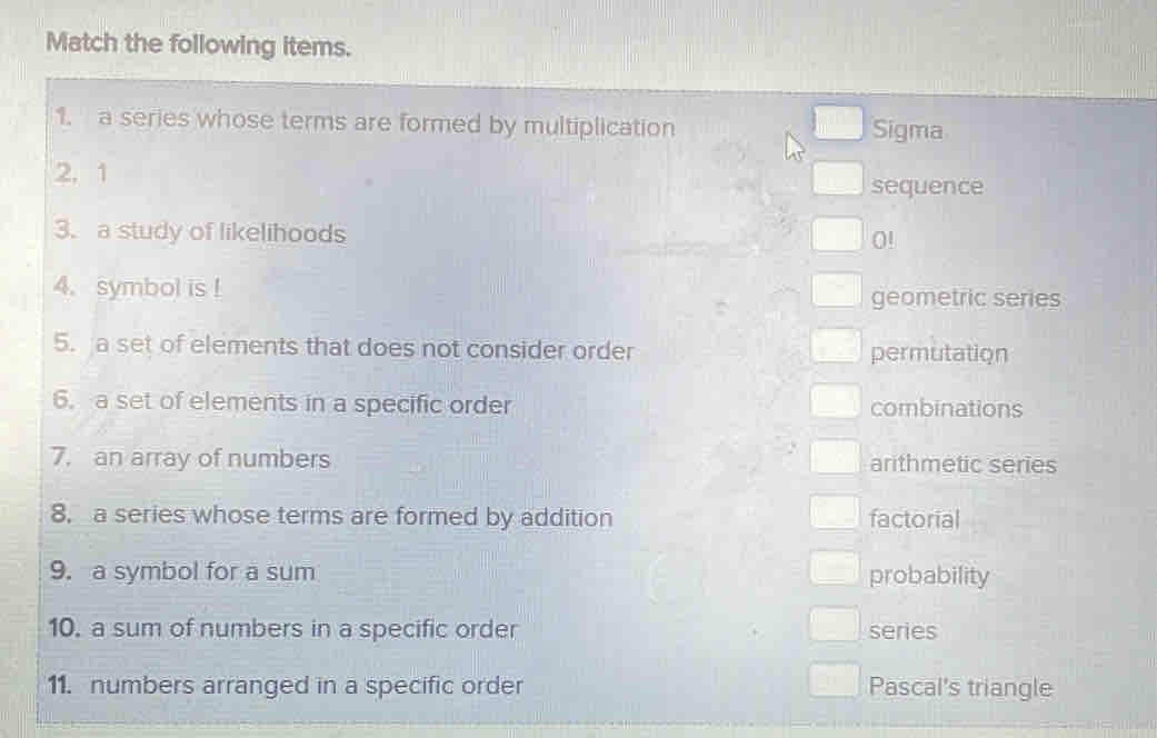 Match the following items. 
1. a series whose terms are formed by multiplication Sigma 
2, 1
sequence 
3. a study of likelihoods 0!
4.symbol is ! geometric series 
5. a set of elements that does not consider order permutation 
6. a set of elements in a specific order combinations 
7. an array of numbers arithmetic series 
8, a series whose terms are formed by addition factorial 
9. a symbol for a sum probability 
10. a sum of numbers in a specific order series 
11. numbers arranged in a specific order Pascal's triangle