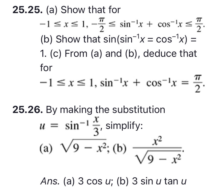 Show that for
-1≤ x≤ 1, - π /2 ≤ sin^(-1)x+cos^(-1)x≤  π /2 . 
(b) Show that sin (sin^(-1)x=cos^(-1)x)=
1. (c) From (a) and (b), deduce that 
for
-1≤ x≤ 1, sin^(-1)x+cos^(-1)x= π /2 . 
25.26. By making the substitution
u=sin^(-1) x/3  , simplify: 
(a) sqrt(9-x^2);(b) x^2/sqrt(9-x^2) . 
Ans. (a) 3cos u;(b)3sin utan u