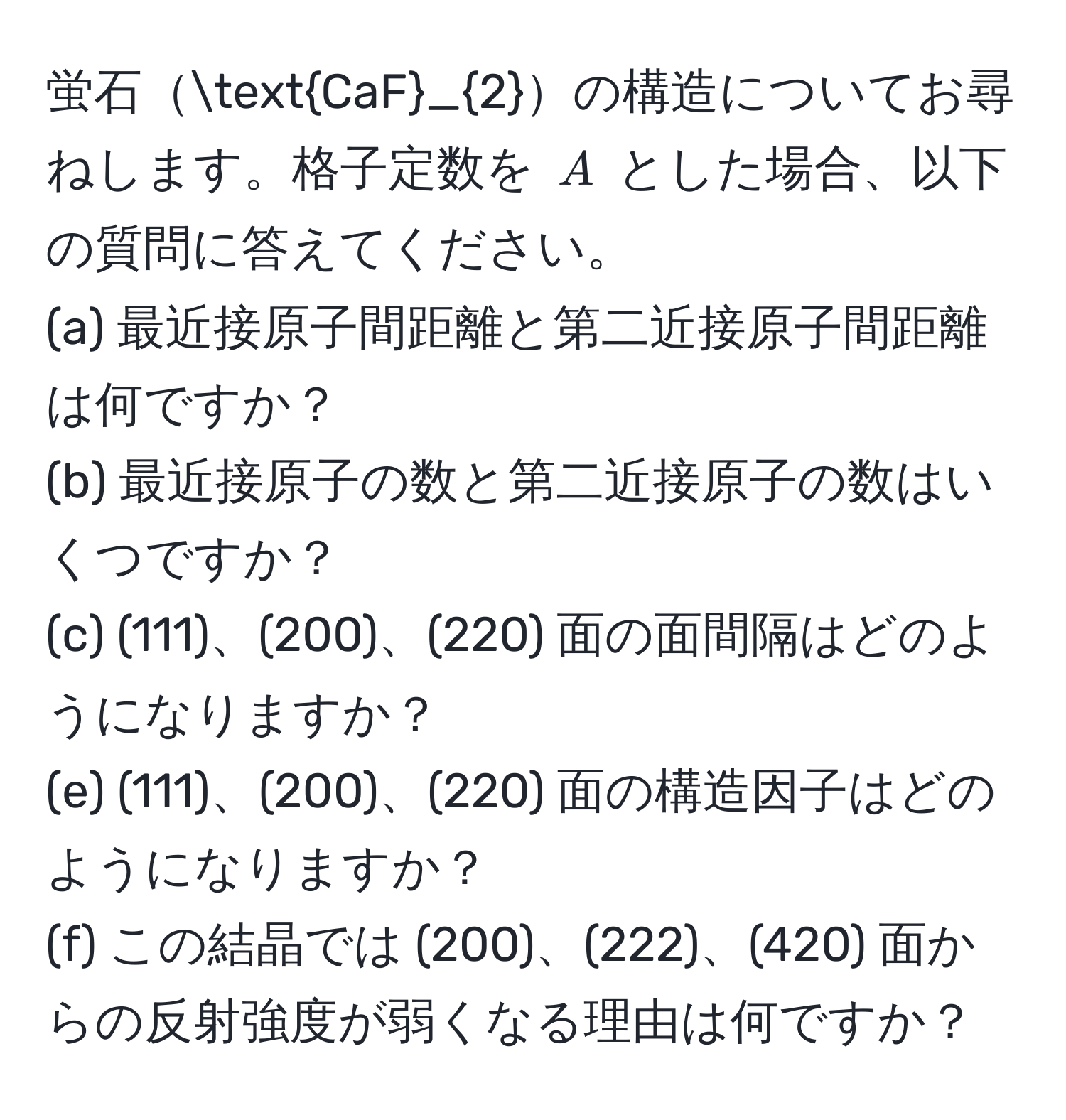 蛍石CaF_2の構造についてお尋ねします。格子定数を $A$ とした場合、以下の質問に答えてください。
(a) 最近接原子間距離と第二近接原子間距離は何ですか？  
(b) 最近接原子の数と第二近接原子の数はいくつですか？  
(c) (111)、(200)、(220) 面の面間隔はどのようになりますか？  
(e) (111)、(200)、(220) 面の構造因子はどのようになりますか？  
(f) この結晶では (200)、(222)、(420) 面からの反射強度が弱くなる理由は何ですか？