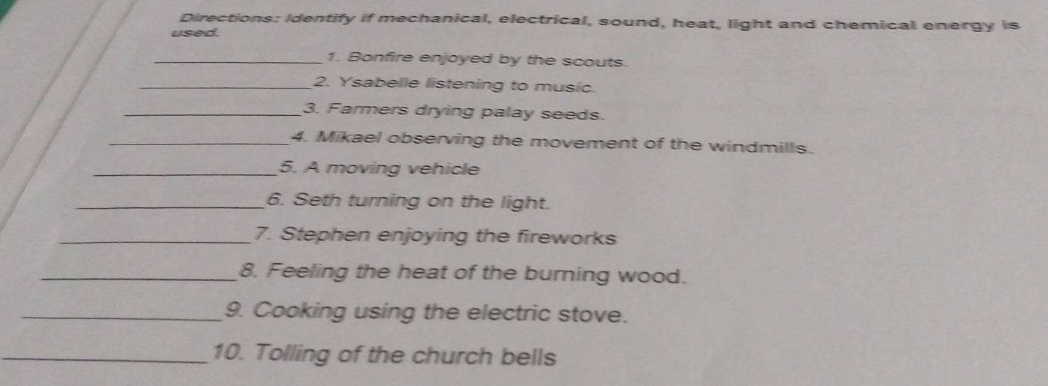 Directions: Identify if mechanical, electrical, sound, heat, light and chemical energy is 
used. 
_1. Bonfire enjoyed by the scouts. 
_2. Ysabelle listening to music. 
_3. Farmers drying palay seeds. 
_4. Mikael observing the movement of the windmills. 
_5. A moving vehicle 
_6. Seth turning on the light. 
_7. Stephen enjoying the fireworks 
_8. Feeling the heat of the burning wood. 
_9. Cooking using the electric stove. 
_10. Tolling of the church bells