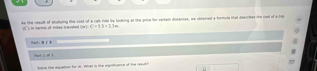 As the result of studying the cost of a cab ride by looking at the price for certain distances, we obtained a formula that describes the cost of a trip 
∞
(m):C=5.3+2.3m. 
(C) in terms of miles traveled (m) 
Part: 0 / 2 
Part 1 of 2 
Solve the equation for m. What is the significance of the result? 
□