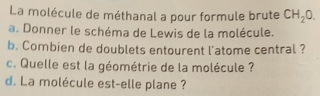 La molécule de méthanal a pour formule brute CH_20. 
a. Donner le schéma de Lewis de la molécule. 
b. Combien de doublets entourent l'atome central ? 
c. Quelle est la géométrie de la molécule ? 
d. La molécule est-elle plane ?